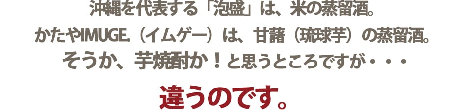 「泡盛」は、米の蒸留酒。IMUGE.(イムゲー)は、甘藷の蒸留酒。芋焼酎とも違います。